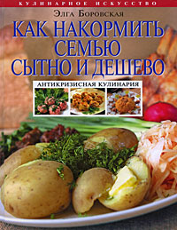 Как накормить семью сытно и дешево: антикризисная кулинария Как накормить семью сытно и дешево: антикризисная кулинария Боровская Э.