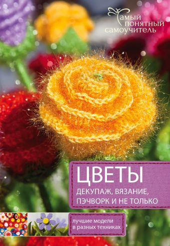 Цветы. Декупаж. Вязание. Пэчворк. И не только. ЛУчшие модели в разных техниках Цветы. Декупаж. Вязание. Пэчворк. И не только. ЛУчшие модели в разных техниках .
