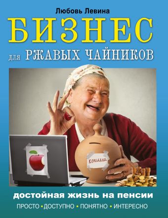 Бизнес для ржавых чайников: достойная жизнь на пенсии Бизнес для ржавых чайников: достойная жизнь на пенсии Левина Л.Т.