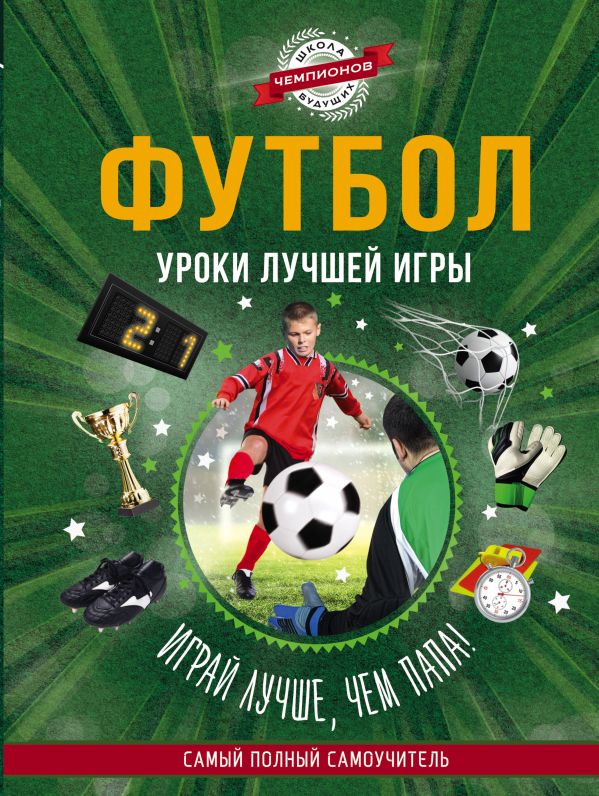 Футбол. Уроки лучшей игры - самый полный самоучитель. Играй лучше, чем папа! Футбол. Уроки лучшей игры - самый полный самоучитель. Играй лучше, чем папа! .