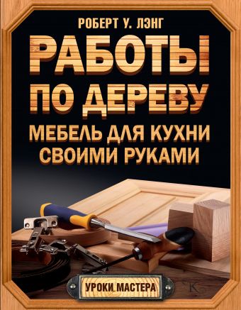 Работы по дереву. Мебель для кухни своими руками Работы по дереву. Мебель для кухни своими руками Лэнг Б.