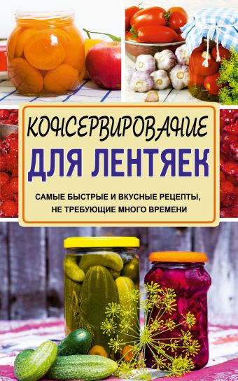 Консервирование для лентяек. Самые быстрые и вкусные рецепты, не требующие много времени Консервирование для лентяек. Самые быстрые и вкусные рецепты, не требующие много времени Кизима Г.А.