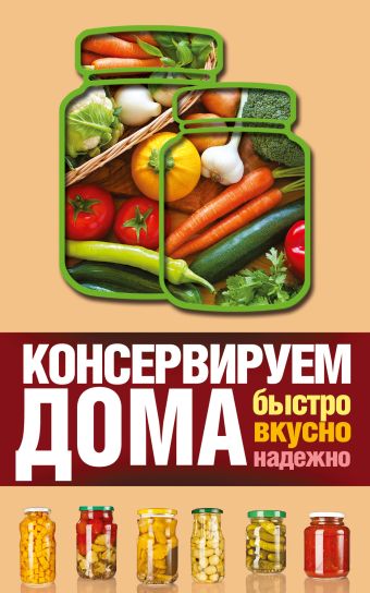 Консервируем дома: быстро, вкусно, надежно Консервируем дома: быстро, вкусно, надежно Пышнов И.Г.