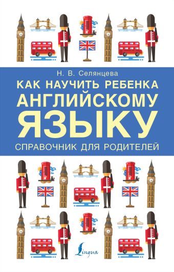 Как научить ребенка английскому языку. Справочник для РОДИТЕЛЕЙ Как научить ребенка английскому языку. Справочник для РОДИТЕЛЕЙ Селянцева Н.В.