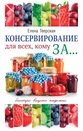 Консервирование для всех, кому за... Быстро, вкусно, надежно! Консервирование для всех, кому за... Быстро, вкусно, надежно! Тверская Е.С.