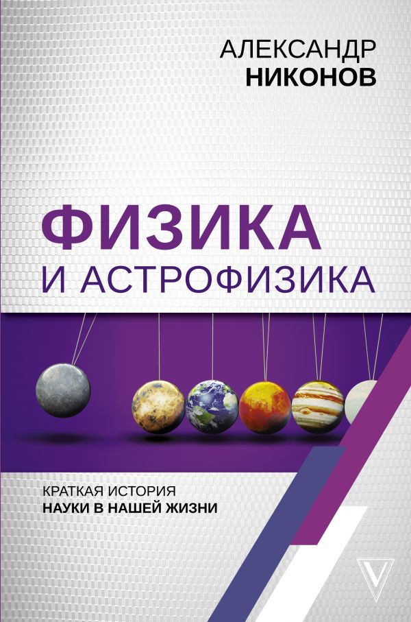 Физика и астрофизика: краткая история науки в нашей жизни. Никонов Александр Петрович