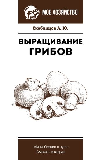 Скоблицов Алексей Юрьевич Выращивание грибов. Мини-бизнес с нуля