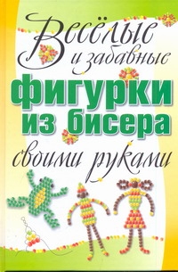 Веселые и забавные фигурки из бисера своими руками Веселые и забавные фигурки из бисера своими руками Адамчик М. В.