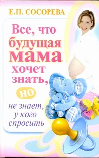 Все, что будущая мама хочет знать, но не знает, у кого спросить Все, что будущая мама хочет знать, но не знает, у кого спросить Сосорева Е.П.