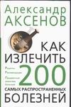 Как излечить 200 самых распространенных болезней Как излечить 200 самых распространенных болезней Аксенов А.П.