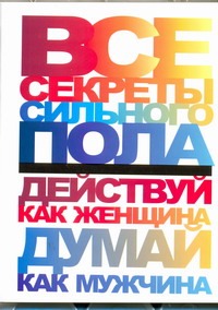Все секреты сильного пола. Действуй как женщина, думай как мужчина Все секреты сильного пола. Действуй как женщина, думай как мужчина Белов Н.В.