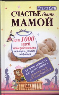 Счастье быть мамой, или 1000 идей, чтобы ребенок вырос любящим, умным, здоровым Счастье быть мамой, или 1000 идей, чтобы ребенок вырос любящим, умным, здоровым Сай Елена
