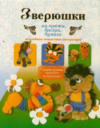Зверюшки из пряжи, бисера, бумаги. Подробные пошаговые инструкции Зверюшки из пряжи, бисера, бумаги. Подробные пошаговые инструкции Белова Е.С.