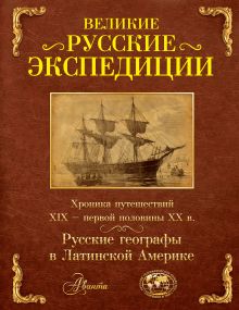 Великие русские экспедиции. Русские географы в Латинской Америке: хроника путешествий 19 - первой половины 20 века.