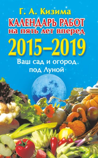 Календарь работ на 5 лет вперед. Ваш сад и огород под Луной. 2015-2019 Календарь работ на 5 лет вперед. Ваш сад и огород под Луной. 2015-2019 Кизима Г.А.