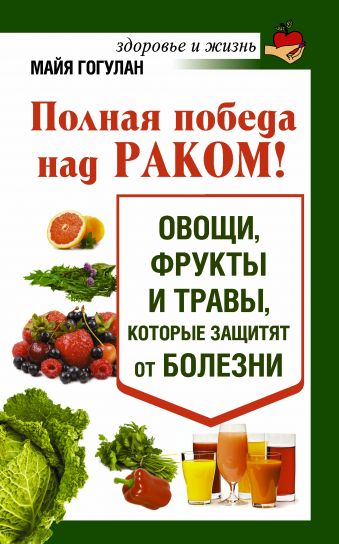 Полная победа над раком! Овощи, фрукты и травы, которые защитят от болезни Полная победа над раком! Овощи, фрукты и травы, которые защитят от болезни Гогулан М.Ф.