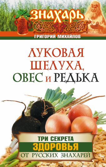Луковая шелуха, овес и редька. Три секрета здоровья от русских знахарей Луковая шелуха, овес и редька. Три секрета здоровья от русских знахарей Михайлов Григорий