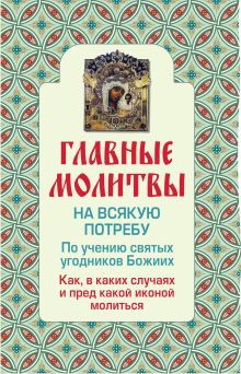Главные молитвы на всякую потребу. По учению святых угодников Божиих. Как и в каких случаях молиться