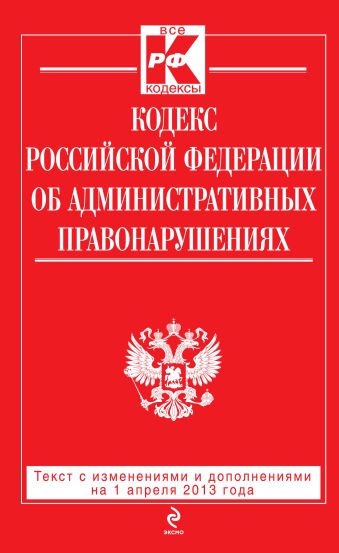 Кодекс Российской Федерации об административных правонарушениях : текст с изм. и доп. на 1 апреля 2013 г. Кодекс Российской Федерации об административных правонарушениях : текст с изм. и доп. на 1 апреля 2013 г.