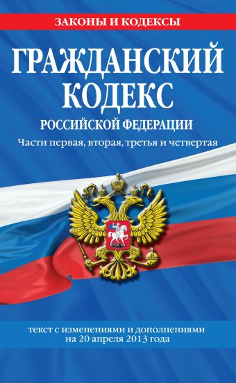 Гражданский кодекс Российской Федерации. Части первая, вторая, третья и четвертая : текст с изм. и доп. на 20 апреля 2013 г. Гражданский кодекс Российской Федерации. Части первая, вторая, третья и четвертая : текст с изм. и доп. на 20 апреля 2013 г.