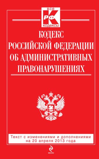 Кодекс Российской Федерации об административных правонарушениях : текст с изм. и доп. на 20 апреля 2013 г. Кодекс Российской Федерации об административных правонарушениях : текст с изм. и доп. на 20 апреля 2013 г.