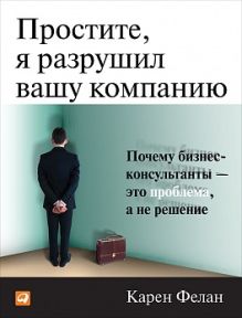 Простите, я разрушил вашу компанию: Почему бизнес-консультанты - это проблема, а не решение