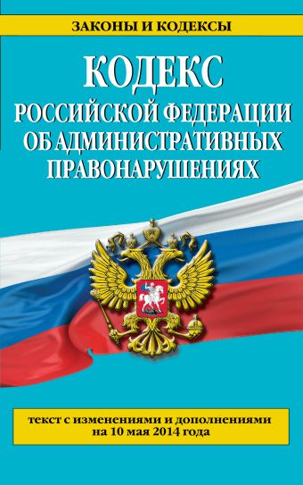 Кодекс Российской Федерации об административных правонарушениях : текст с изм. и доп. на 10 мая 2014 г. Кодекс Российской Федерации об административных правонарушениях : текст с изм. и доп. на 10 мая 2014 г.