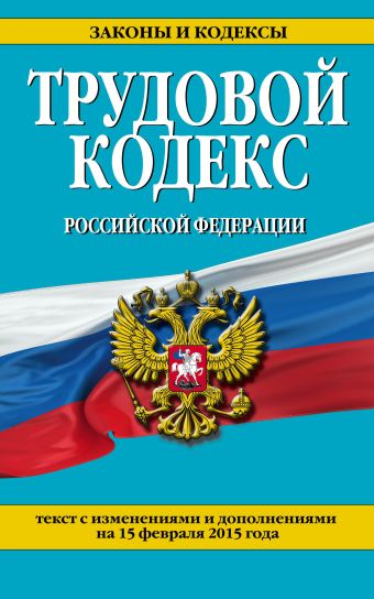 Трудовой кодекс Российской Федерации: текст с изм. и доп. на 15 февраля 2015 г. Трудовой кодекс Российской Федерации: текст с изм. и доп. на 15 февраля 2015 г.