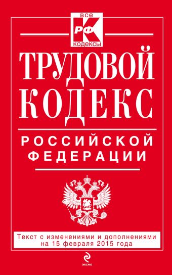 Трудовой кодекс Российской Федерации: текст с изм. и доп. на 15 февраля 2015 г. Трудовой кодекс Российской Федерации: текст с изм. и доп. на 15 февраля 2015 г.