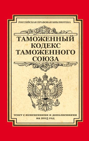 Таможенный кодекс Таможенного союза: текст с изменениями и дополнениями на 2015 г. Таможенный кодекс Таможенного союза: текст с изменениями и дополнениями на 2015 г.