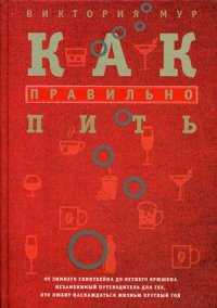 Как правильно пить. От зимнего глинтвейна до летнего крюшона. Незаменимый путеводитель для тех, кто