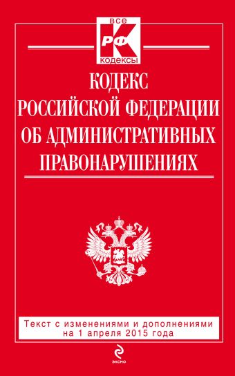 Кодекс Российской Федерации об административных правонарушениях : текст с изм. и доп. на 1 апреля 2015 г. Кодекс Российской Федерации об административных правонарушениях : текст с изм. и доп. на 1 апреля 2015 г.
