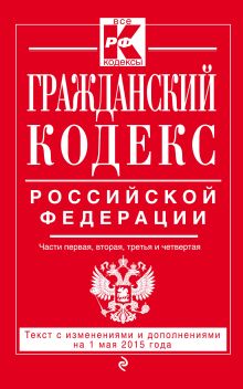 Гражданский кодекс Российской Федерации. Части первая, вторая, третья и четвертая : текст с изм. и доп. на 1 мая 2015 г.