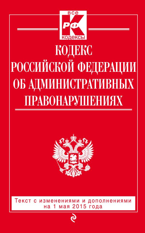 Кодекс Российской Федерации об административных правонарушениях : текст с изм. и доп. на 1 мая 2015 г. Кодекс Российской Федерации об административных правонарушениях : текст с изм. и доп. на 1 мая 2015 г.