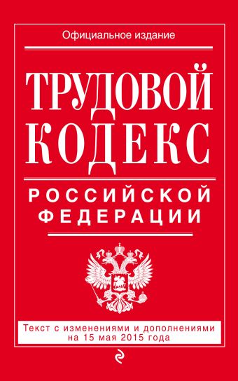 Трудовой кодекс Российской Федерации: текст с изм. и доп. на 15 мая 2015 г. Трудовой кодекс Российской Федерации: текст с изм. и доп. на 15 мая 2015 г.