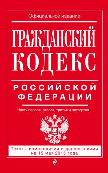 Гражданский кодекс Российской Федерации. Части первая, вторая, третья и четвертая : текст с изм. и доп. на 15 мая 2015 г.