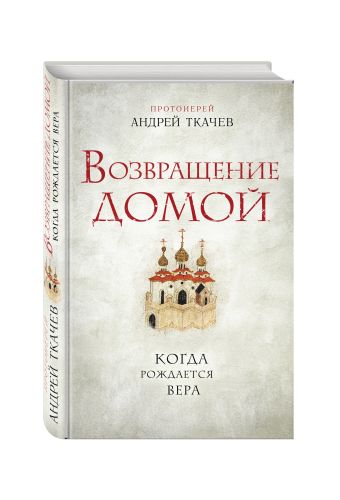 Возвращение домой. Когда рождается вера Возвращение домой. Когда рождается вера Протоиерей Андрей Ткачев