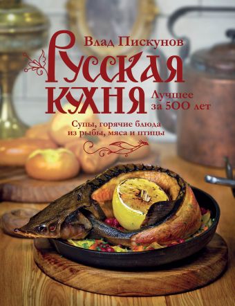 Пискунов Влад М. Русская кухня. Лучшее за 500 лет. Книга вторая. Супы, горячие блюда из рыбы, мяса и птицы