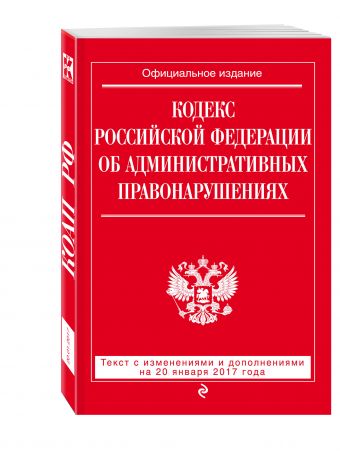 Кодекс Российской Федерации об административных правонарушениях : текст с изм. и доп. на 20 января 2017 г. Кодекс Российской Федерации об административных правонарушениях : текст с изм. и доп. на 20 января 2017 г.