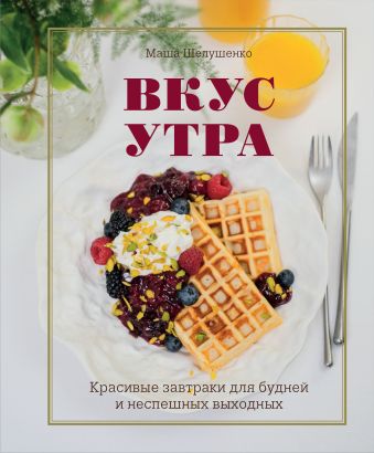 Шелушенко Мария Владимировна Вкус утра. Красивые завтраки для будней и неспешных выходных
