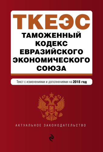 Таможенный кодекс Евразийского экономического союза. Текст с изм. и доп. на 2018 г. таможенный кодекс евразийского экономического союза на 2018 год