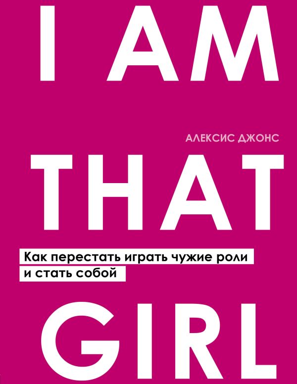 I AM THAT GIRL. Как перестать играть чужие роли и стать собой. Джонс Алексис