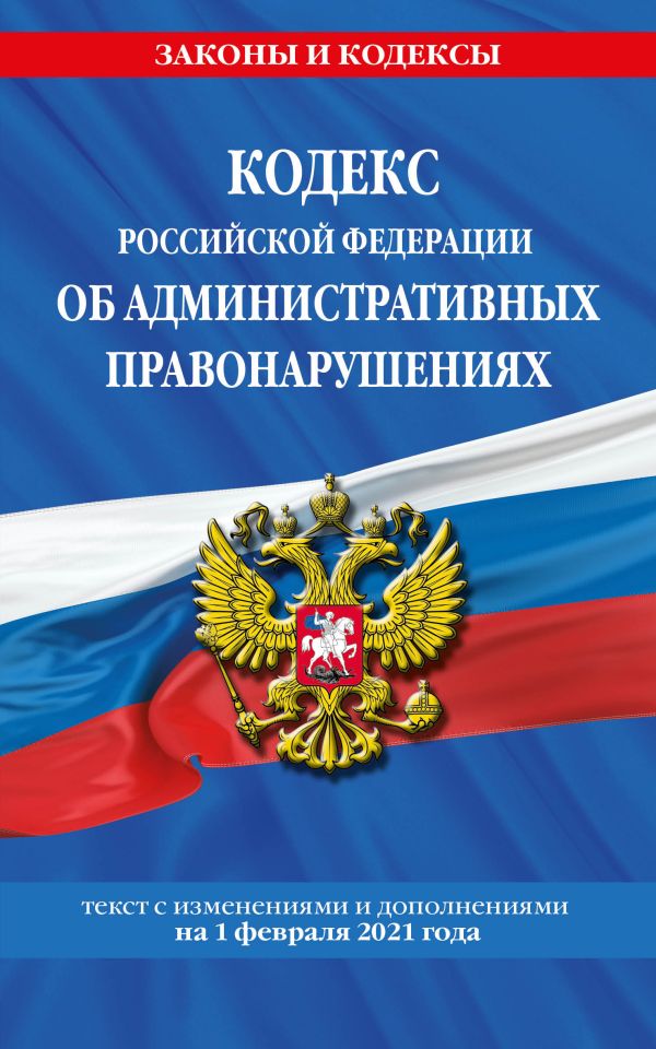 

Кодекс РФ об административных правонарушениях (КоАП РФ): текст с изм. на 1 февраля 2021 г.