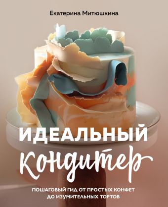 Митюшкина Екатерина Александровна Идеальный кондитер. Пошаговый гид от простых конфет до изумительных тортов